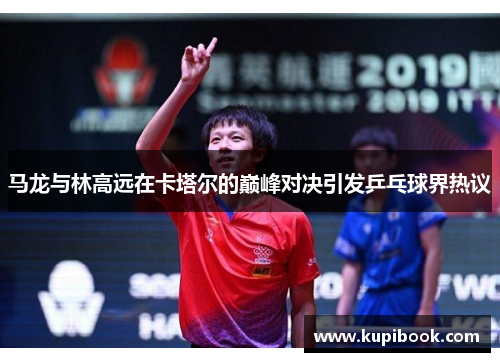 马龙与林高远在卡塔尔的巅峰对决引发乒乓球界热议